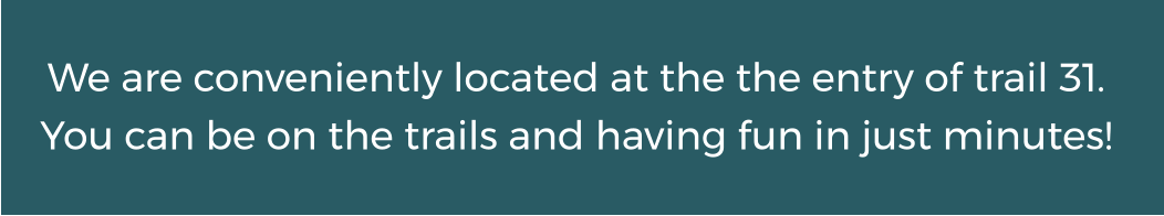 We are conveniently located at the the entry of trail 31. You can be on the trails and having fun in just minutes!